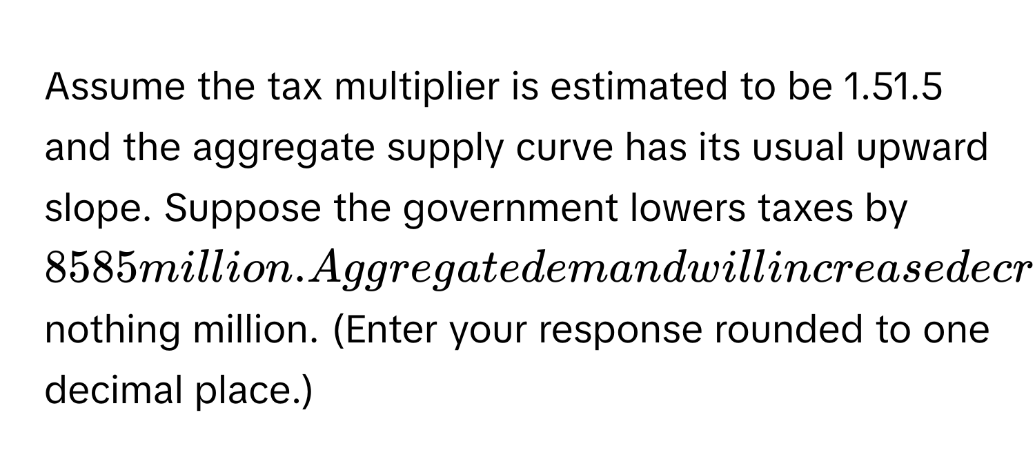 Assume the tax multiplier is estimated to be 1.51.5 and the aggregate supply curve has its usual upward slope. Suppose the government lowers taxes by ​$8585 million.Aggregate demand will increase decrease by ​$ nothing million. ​(Enter your response rounded to one decimal​ place.)