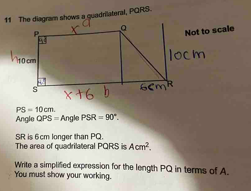 am shows a quadrilateral, PQRS. 
t to scale
PS=10cm. 
Angle QPS=AnglePSR=90°.
SR is 6cm longer than PQ. 
The area of quadrilateral PQRS is Acm^2. 
Write a simplified expression for the length PQ in terms of A. 
You must show your working.