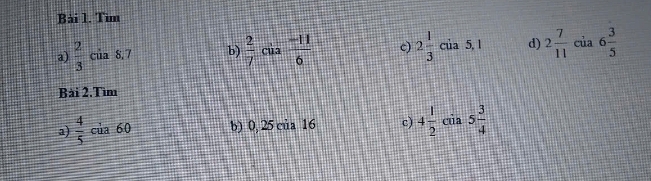 Tìm 
a)  2/3  của 8,7 b)  2/7 cia (-11)/6  c) 2 1/3 cia5,1 d) 2 7/11  cia6 3/5 
Bài 2.Tìm 
a)  4/5  của 60 b) 0, 25 của 16 c) 4 1/2  cua 5 3/4 