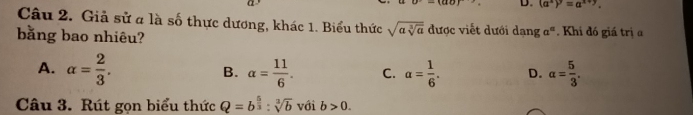 (ao) 
D. (a^x)^y=a^(x+y). 
Câu 2. Giả sử a là số thực dương, khác 1. Biểu thức sqrt(asqrt [3]a) được viết dưới dạng a^a. Khi đó giá trị a
bằng bao nhiêu?
A. alpha = 2/3 . alpha = 11/6 . alpha = 1/6 . alpha = 5/3 . 
B.
C.
D.
Câu 3. Rút gọn biểu thức Q=b^(frac 5)3:sqrt[3](b) với b>0.