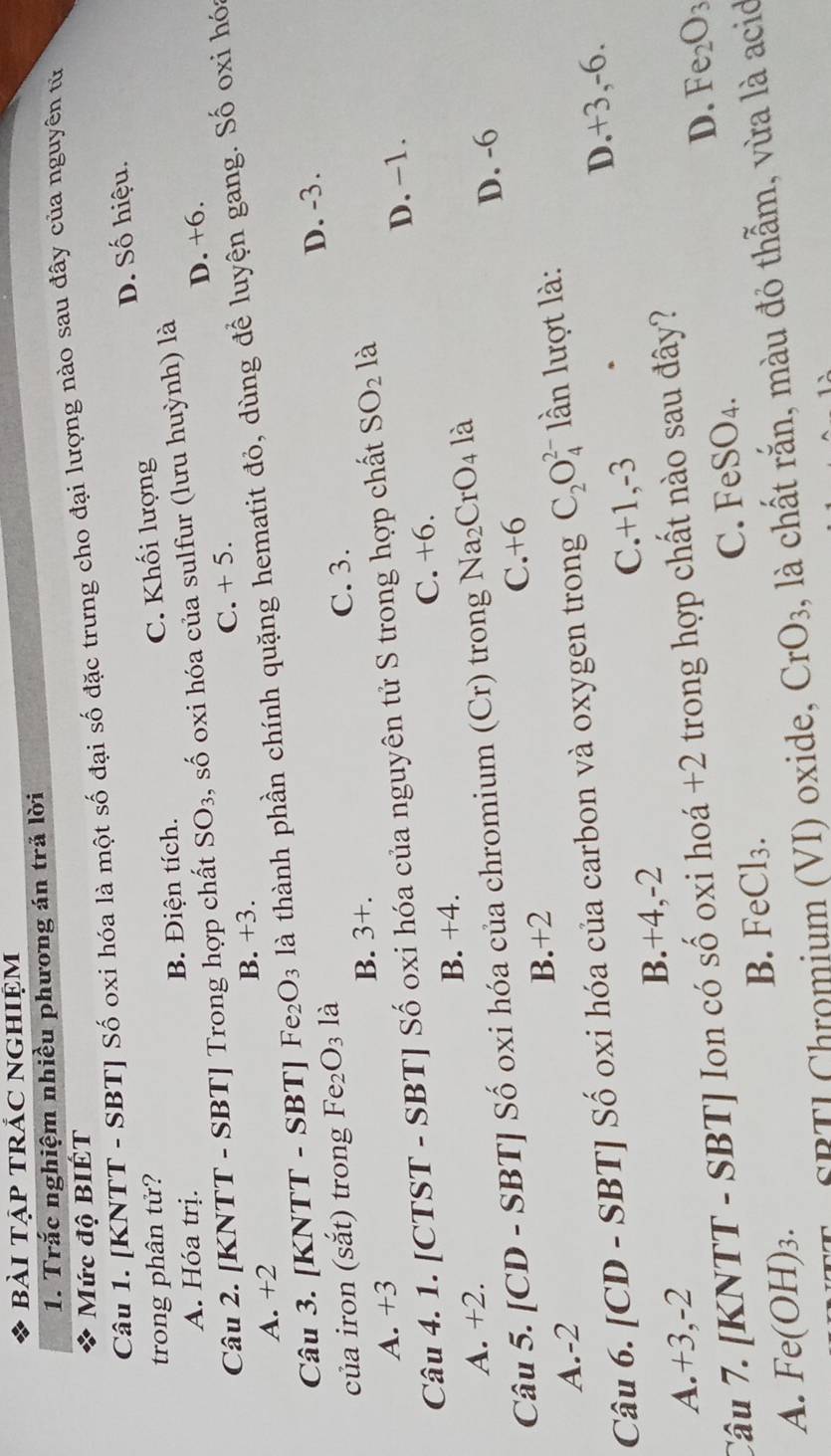 bài tập tRÁC Nghiệm
1. Trắc nghiệm nhiều phương án trả lời
Mức độ BIÉT
Câu 1. [KNTT - SBT] Số oxi hóa là một số đại số đặc trưng cho đại lượng nào sau đây của nguyên tử
D. Số hiệu.
trong phân tử?
A. Hóa trị. B. Điện tích. C. Khối lượng
D. +6.
Câu 2. [KNTT - SBT] Trong hợp chất SO_3 , số oxi hóa của sulfur (lưu huỳnh) là
A. +2 B. +3. C. + 5.
Câu 3. [KNTT - SBT] 1 Fe_2O_3 là thành phần chính quặng hematit đỏ, dùng để luyện gang. Số oxi hóa
D. -3.
của iron (sắt) trong Fe_2O_3 là
A. +3 B. 3+. C. 3.
Câu 4. 1. [CTST - SBT] Số oxi hóa của nguyên tử S trong hợp chất SO_2 là
C. +6.
A. +2. B. +4. D. −1.
Câu 5. [CD - SBT] Số oxi hóa của chromium (Cr) trong Na_2CrO_4 là
B.+2 C.+6 D. -6
A.-2
Câu 6. [CD - SBT] Số oxi hóa của carbon và oxygen trong C_2O_4^((2-) lần lượt là:
A.+3,-2 D.+3,-6.
B.+4,-2 C.+1,-3
D. Fe_2)O_3
Câu 7. [KNTT - SBT] Ion có số oxi hoá +2 trong hợp chất nào sau đây?
C. eSO_4.
B. FeCl_3.
A. Fe(OH)_3. CrO_3 , là chất rắn, màu đỏ thẫm, vừa là acid
SBTL Chromium (VI) oxide,