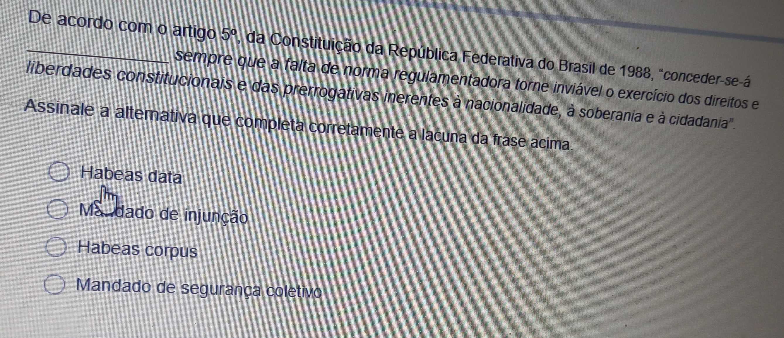 De acordo com o artigo 5° , da Constituição da República Federativa do Brasil de 1988, "conceder-se-á
sempre que a falta de norma regulamentadora torne inviável o exercício dos direitos e
liberdades constitucionais e das prerrogativas inerentes à nacionalidade, à soberania e à cidadania'.
Assinale a alternativa que completa corretamente a lacuna da frase acima.
Habeas data
Mandado de injunção
Habeas corpus
Mandado de segurança coletivo