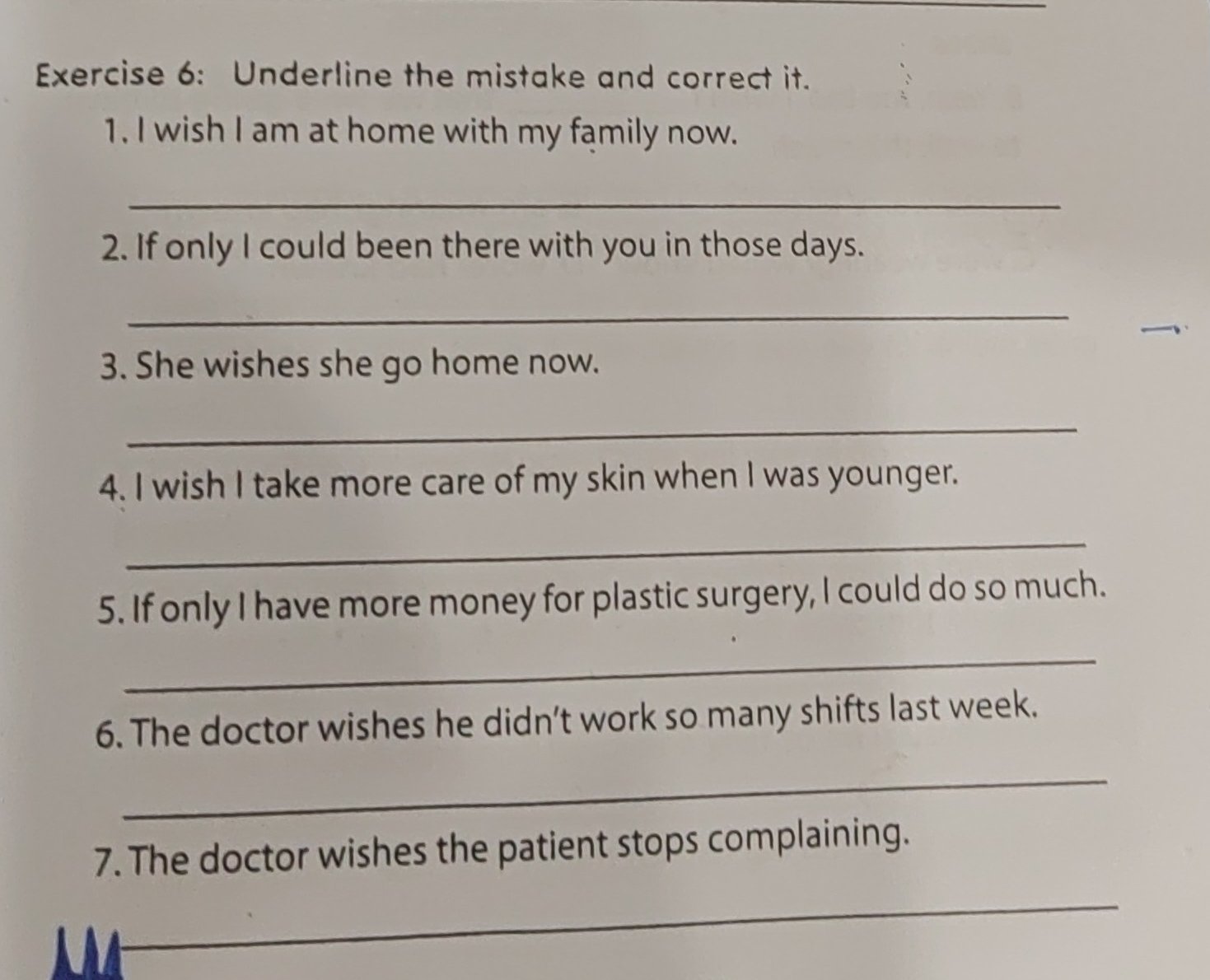 Underline the mistake and correct it. 
1. I wish I am at home with my family now. 
_ 
2. If only I could been there with you in those days. 
_ 
3. She wishes she go home now. 
_ 
4. I wish I take more care of my skin when I was younger. 
_ 
5. If only I have more money for plastic surgery, I could do so much. 
_ 
6. The doctor wishes he didn’t work so many shifts last week. 
_ 
7. The doctor wishes the patient stops complaining. 
_ 
_