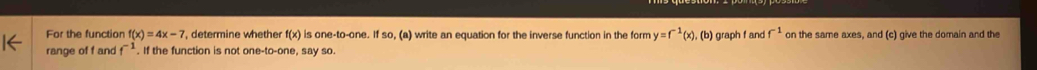 For the function f(x)=4x-7 , determine whether f(x) is one-to-one. If so, (a) write an equation for the inverse function in the form y=f^(-1)(x),(b)
range of f and f^(-1). If the function is not one-to-one, say so. graph f and f^(-1) on the same axes, and (c) give the domain and the