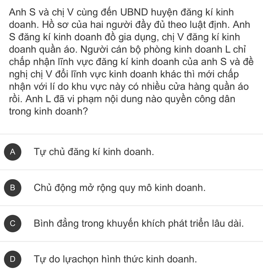 Anh S và chị V cùng đến UBND huyện đăng kí kinh
doanh. Hồ sơ của hai người đầy đủ theo luật định. Anh
S đăng kí kinh doanh đồ gia dụng, chị V đăng kí kinh
doanh quần áo. Người cán bộ phòng kinh doanh L chỉ
chấp nhận lĩnh vực đăng kí kinh doanh của anh S và đề
nghị chị V đổi lĩnh vực kinh doanh khác thì mới chấp
nhận với lí do khu vực này có nhiều cửa hàng quần áo
rồi. Anh L đã vi phạm nội dung nào quyền công dân
trong kinh doanh?
A Tự chủ đăng kí kinh doanh.
B Chủ động mở rộng quy mô kinh doanh.
C Bình đẳng trong khuyến khích phát triển lâu dài.
D Tự do lựachọn hình thức kinh doanh.