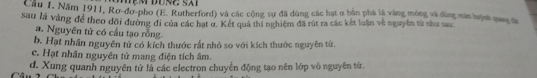 Năm 1911, Rơ-đơ-pho (E. Rutherford) và các cộng sự đã dùng các hạt α bản phá là vàng mông và dùng mán nuyn qung t
sau lá vàng để theo dõi đường đi của các hạt α. Kết quả thí nghiệm đã rút ra các kết luận về nguyên từ shư sar
a. Nguyên tử có cấu tạo rỗng.
b. Hạt nhân nguyên tử có kích thước rất nhỏ so với kích thước nguyên tử.
c. Hạt nhân nguyên tử mang điện tích âm.
d. Xung quanh nguyên tử là các electron chuyển động tạo nên lớp vỏ nguyên tử