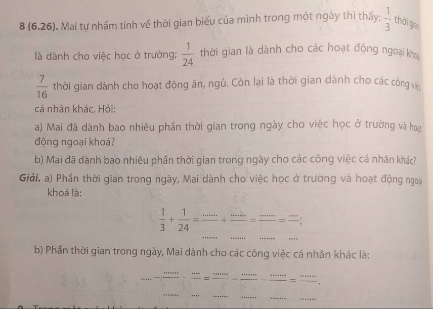 8 (6.26). Mai tự nhầm tính về thời gian biểu của mình trong một ngày thì thấy:  1/3  thời gian 
là dành cho việc học ở trường;  1/24  thời gian là dành cho các hoạt động ngoại khoa
 7/16  thời gian dành cho hoạt động ăn, ngủ. Còn lại là thời gian dành cho các công việc 
cá nhân khác. Hỏi: 
a) Mai đã dành bao nhiêu phần thời gian trong ngày cho việc học ở trường và hoạt 
động ngoại khoá? 
b) Mai đã dành bao nhiêu phần thời gian trong ngày cho các công việc cá nhân khác? 
Giải. a) Phần thời gian trong ngày, Mai dành cho việc học ở trường và hoạt động ngoại 
khoá là:
 1/3 + 1/24 = ·s /·s  + ·s /·s  = ·s /·s  = ·s /·s  
b) Phần thời gian trong ngày, Mai dành cho các công việc cá nhân khác là:
·s ·s - ·s /·s  - ·s /·s  = ·s ·s /·s  - ·s ·s /·s  - ·s ·s /·s  = ·s ·s /·s  .