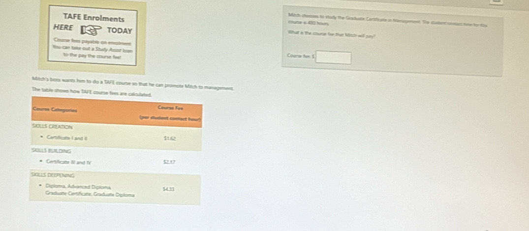 Mitdh chanses to study the Graduate Certficate in Management. The student contact time for this 
coume is 480 hours
TAFE Enrolments Wlhat in the course fire that Mitch well 
HERE IR TODAY 
Cume fees puyable an emmtrn Course fee: S 
Yow can take out a Study Asist Isan 
'to the pay the course fee! 
Mitch's bors wants him to do a TAFE course so that he can promote Mitch to management. 
The table stows how TAFE course fees are calculated. 
Caurse Fee 
Couran Categorias per student contact hour 
SIOLLS CREATION 
Centificate I and II $1.62
SKLS BULDING 
Centificate III and IV 5217
SIOLLS DEEPENING 
Diploma, Advanced Diploma 
Graduate Certificate, Graduate Dipiloma 54.33