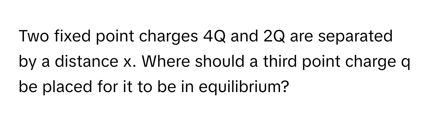 Two fixed point charges 4Q and 2Q are separated by a distance x. Where should a third point charge q be placed for it to be in equilibrium?