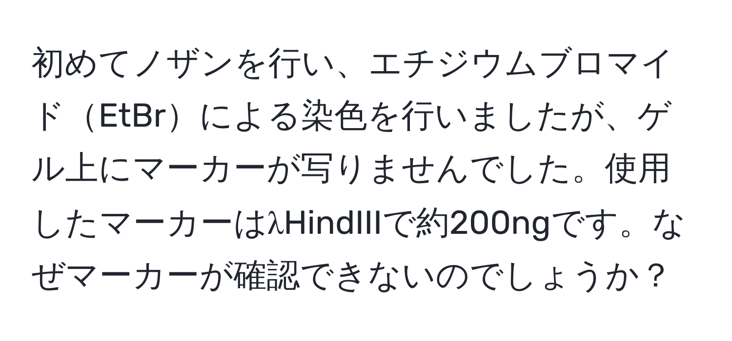 初めてノザンを行い、エチジウムブロマイドEtBrによる染色を行いましたが、ゲル上にマーカーが写りませんでした。使用したマーカーはλHindIIIで約200ngです。なぜマーカーが確認できないのでしょうか？