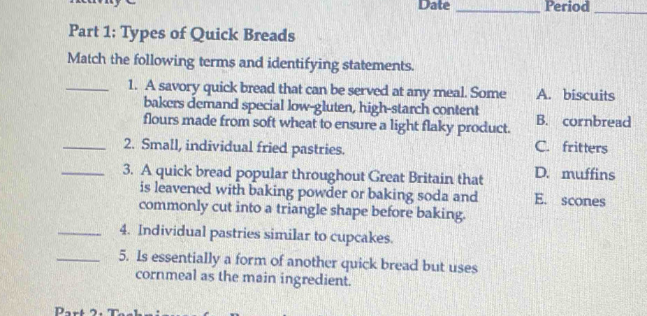 Date _Period_
Part 1: Types of Quick Breads
Match the following terms and identifying statements.
_1. A savory quick bread that can be served at any meal. Some A. biscuits
bakers demand special low-gluten, high-starch content
flours made from soft wheat to ensure a light flaky product. B. cornbread
_2. Small, individual fried pastries.
C. fritters
_3. A quick bread popular throughout Great Britain that D. muffins
is leavened with baking powder or baking soda and E. scones
commonly cut into a triangle shape before baking.
_4. Individual pastries similar to cupcakes.
_5. Is essentially a form of another quick bread but uses
cornmeal as the main ingredient.
D