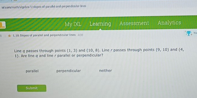 My IXL Learning Assessment Analytics
Yo
1 L1B Slopes of parallel and perpendicular lines ADB
Line q passes through points (1,3) and (10,8). Line rpasses through points (9,10) and (4,
1). Are line q and line r parallel or perpendicular?
parallel perpendicular neither
Submit