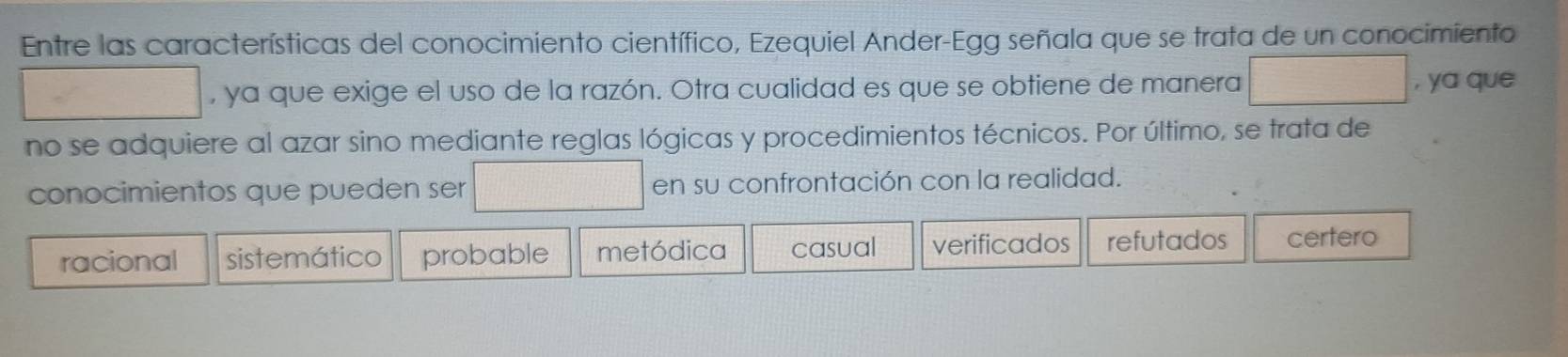 Entre las características del conocimiento científico, Ezequiel Ander-Egg señala que se trata de un conocimiento
... □  , ya que exige el uso de la razón. Otra cualidad es que se obtiene de manera frac -3 , ya que
no se adquiere al azar sino mediante reglas lógicas y procedimientos técnicos. Por último, se trata de
conocimientos que pueden ser □° d=frac □  en su confrontación con la realidad.
racional sistemático probable metódica casual verificados refutados certero