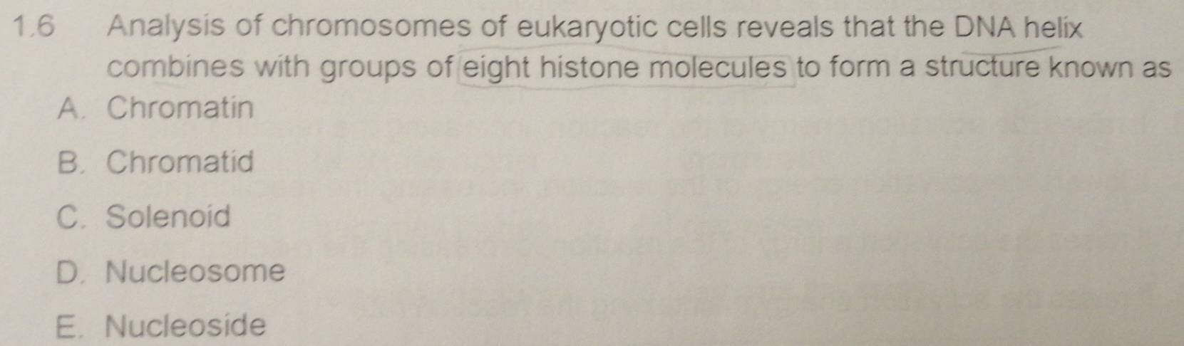 1.6 Analysis of chromosomes of eukaryotic cells reveals that the DNA helix
combines with groups of eight histone molecules to form a structure known as
A. Chromatin
B. Chromatid
C. Solenoid
D. Nucleosome
E. Nucleoside