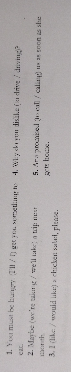 You must be hungry. (I’ll / I) get you something to 4. Why do you dislike (to drive / driving)? 
eat. 
2. Maybe (we’re taking / we’ll take) a trip next 5. Ana promised (to call / calling) us as soon as she 
month. 
gets home. 
3. I (like / would like) a chicken salad, please.