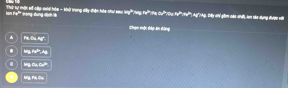 Cầu 10
Thứ tự một số cặp oxid hóa - khử trong dãy điện hóa như sau: Mg^(2+)/Mg; Fe^(2+)/Fe; Cu^(2+)/Cu; Fe^(3+)/Fe^(2+); Ag^+/Ag Dãy chỉ gồm các chất, lon tác dụng được với
ion Fe^(3+) * trong dung dịch là
Chọn một đáp án đùng
A Fe, Cu, Ag^+,
B Mg, Fe^(2+), Ag,
C Mg, Cu, Cu^(2+),
D Mg, Fe, Cu,