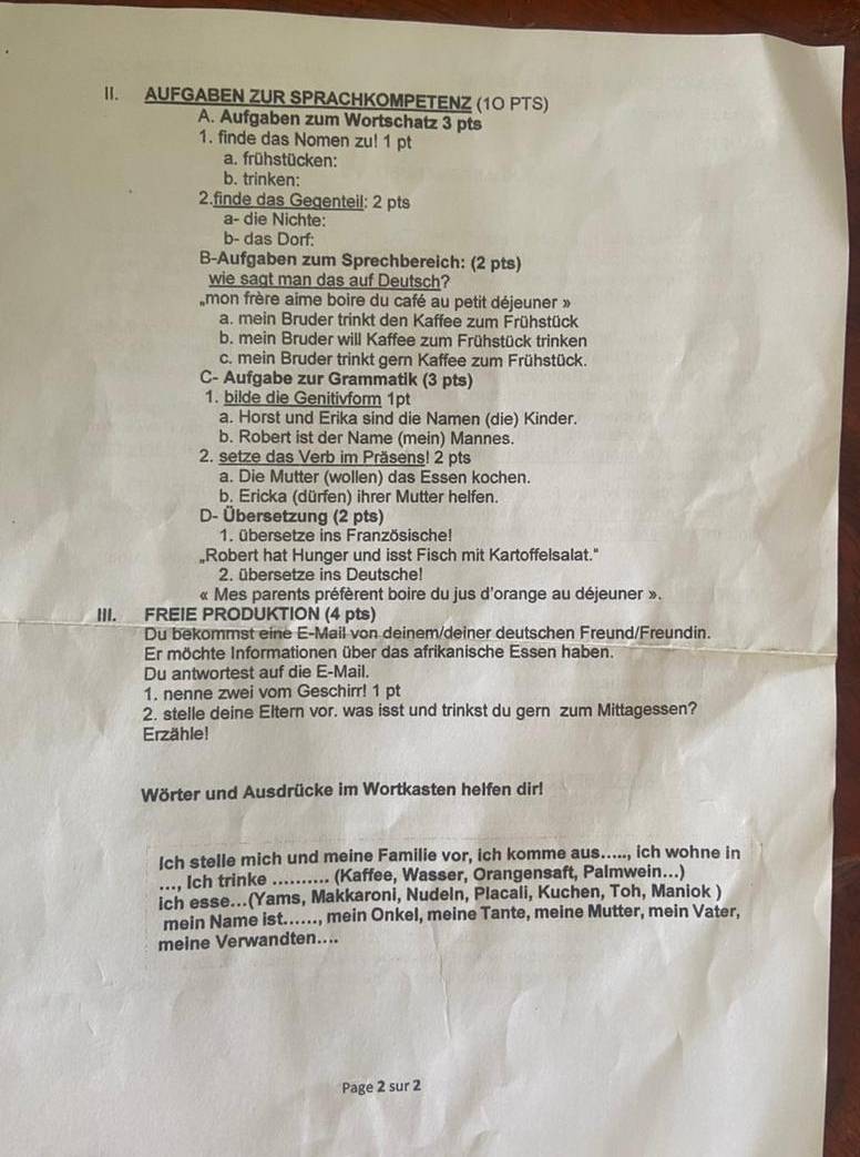 AUFGABEN ZUR SPRACHKOMPETENZ (10 PTS)
A. Aufgaben zum Wortschatz 3 pts
1. finde das Nomen zu! 1 pt
a. frühstücken:
b. trinken:
2.finde das Gegenteil: 2 pts
a- die Nichte:
b- das Dorf:
B-Aufgaben zum Sprechbereich: (2 pts)
wie sagt man das auf Deutsch?
mon frère aime boire du café au petit déjeuner »
a. mein Bruder trinkt den Kaffee zum Frühstück
b. mein Bruder will Kaffee zum Frühstück trinken
c. mein Bruder trinkt gern Kaffee zum Frühstück.
C- Aufgabe zur Grammatik (3 pts)
1. bilde die Genitivform 1pt
a. Horst und Erika sind die Namen (die) Kinder.
b. Robert ist der Name (mein) Mannes.
2. setze das Verb im Präsens! 2 pts
a. Die Mutter (wollen) das Essen kochen.
b. Ericka (dürfen) ihrer Mutter helfen.
D- Übersetzung (2 pts)
1. übersetze ins Französische!
„Robert hat Hunger und isst Fisch mit Kartoffelsalat."
2. übersetze ins Deutsche!
« Mes parents préfèrent boire du jus d'orange au déjeuner ».
III. FREIE PRODUKTION (4 pts)
Du bekommst eine E-Mail von deinem/deiner deutschen Freund/Freundin.
Er möchte Informationen über das afrikanische Essen haben.
Du antwortest auf die E-Mail.
1. nenne zwei vom Geschirr! 1 pt
2. stelle deine Eltern vor. was isst und trinkst du gern zum Mittagessen?
Erzähle!
Wörter und Ausdrücke im Wortkasten helfen dir!
Ich stelle mich und meine Familie vor, ich komme aus....., ich wohne in
.... Ich trinke .......... (Kaffee, Wasser, Orangensaft, Palmwein...)
ich esse...(Yams, Makkaroni, Nudeln, Placali, Kuchen, Toh, Maniok )
mein Name ist......, mein Onkel, meine Tante, meine Mutter, mein Vater,
meine Verwandten....
Page 2 sur 2