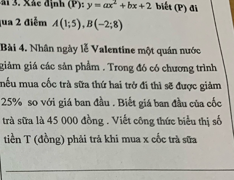 ái 3. Xác định (P): y=ax^2+bx+2 biết (P) đi 
qua 2 điểm A(1;5), B(-2;8)
Bài 4. Nhân ngày lễ Valentine một quán nước 
giảm giá các sản phẩm . Trong đó có chương trình 
mếu mua cốc trà sữa thứ hai trở đi thì sẽ được giảm
25% so với giá ban đầu . Biết giá ban đầu của cốc 
trà sữa là 45 000 đồng . Viết công thức biểu thị số 
tiền T (đồng) phải trả khi mua x cốc trà sữa