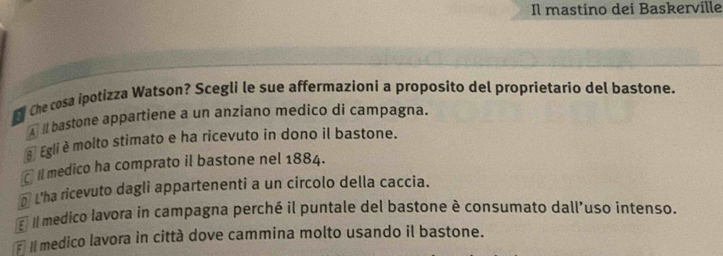 Il mastino dei Baskerville
Che cosa ipotizza Watson? Scegli le sue affermazioni a proposito del proprietario del bastone.
A l bastone appartiene a un anziano medico di campagna.
3 Egli è molto stimato e ha ricevuto in dono il bastone.
€ II medico ha comprato il bastone nel 1884.
€L'ha ricevuto dagli appartenenti a un circolo della caccia.
E II medico lavora in campagna perché il puntale del bastone è consumato dall’uso intenso.
Il medico lavora in città dove cammina molto usando il bastone.