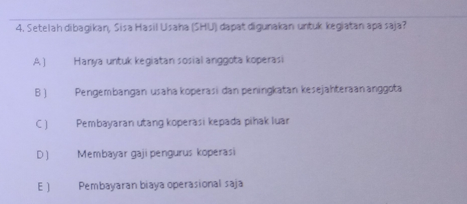 Setelah dibagikan, Sisa Hasil Usaha (SHU) dapat digunakan untuk kegiatan apa saja?
A ]€ Hanya untuk kegiatan sosial anggota koperasi
B € Pengembängan usaha koperasi dan peningkatan kesejähteraänänggota
C ) Pembayaran utang koperasi kepada pihak luar
D ) Membayar gaji pengurus koperasi
E ) Pembayaran biaya operasional saja