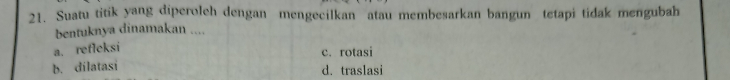 Suatu titik yang diperolch dengan mengecilkan atau membesarkan bangun tetapi tidak mengubah
bentuknya dinamakan ....
a. refleksi
c. rotasi
b. dilatasi
d. traslasi