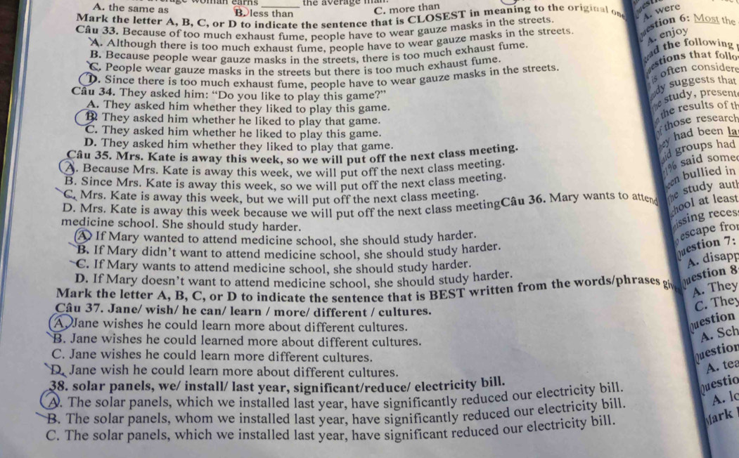 the average mam
A. the same as B.less than
C. more than
Mark the letter A, B, C, or D to indicate the sentence that is CLOSEST in meaning to the original one A. were
Câu 33. Because of too much exhaust fume. people have to wear gauze masks in the streets. estion 6: Most the
A. enjoy
A. Although there is too much exhaust fume, people have to wear gauze masks in the streets.
ad the following
B. Because people wear gauze masks in the streets, there is too much exhaust fume.
C. People wear gauze masks in the streets but there is too much exhaust fume.
D. Since there is too much exhaust fume, people have to wear gauze masks in the streets. stions that foll
s often considere
Câu 34. They asked him: “Do you like to play this game?”
dy suggests that
A. They asked him whether they liked to play this game.
e study, present
the results of th
B They asked him whether he liked to play that game.
C. They asked him whether he liked to play this game.
D. They asked him whether they liked to play that game.
y had been la  those research
Câu 35. Mrs. Kate is away this week, so we will put off the next class meeting.
id groups had
A. Because Mrs. Kate is away this week, we will put off the next class meeting.
% said some
B. Since Mrs. Kate is away this week, so we will put off the next class meeting
een bullied in
C. Mrs. Kate is away this week, but we will put off the next class meeting.
D. Mrs. Kate is away this week because we will put off the next class meetingCâu 36. Mary wants to atten he study aut!
hool at least
medicine school. She should study harder.
issing reces
④ If Mary wanted to attend medicine school, she should study harder.
escape fro
B. If Mary didn’t want to attend medicine school, she should study harder.
Question 7:
C. If Mary wants to attend medicine school, she should study harder.
A. disapp
D. If Mary doesn’t want to attend medicine school, she should study harder.
Mark the letter A, B, C, or D to indicate the sentence that is BEST written from the words/phrases gi Question 8
A. They
Câu 37. Jane/ wish/ he can/ learn / more/ different / cultures.
C. They
A  Jane wishes he could learn more about different cultures.
Question
B. Jane wishes he could learned more about different cultures.
A. Sch
C. Jane wishes he could learn more different cultures.
Question
D. Jane wish he could learn more about different cultures.
A. tea
38. solar panels, we/ install/ last year, significant/reduce/ electricity bill.
A. The solar panels, which we installed last year, have significantly reduced our electricity bill.
Questio
B. The solar panels, whom we installed last year, have significantly reduced our electricity bill.
A. lc
C. The solar panels, which we installed last year, have significant reduced our electricity bill.
Mark