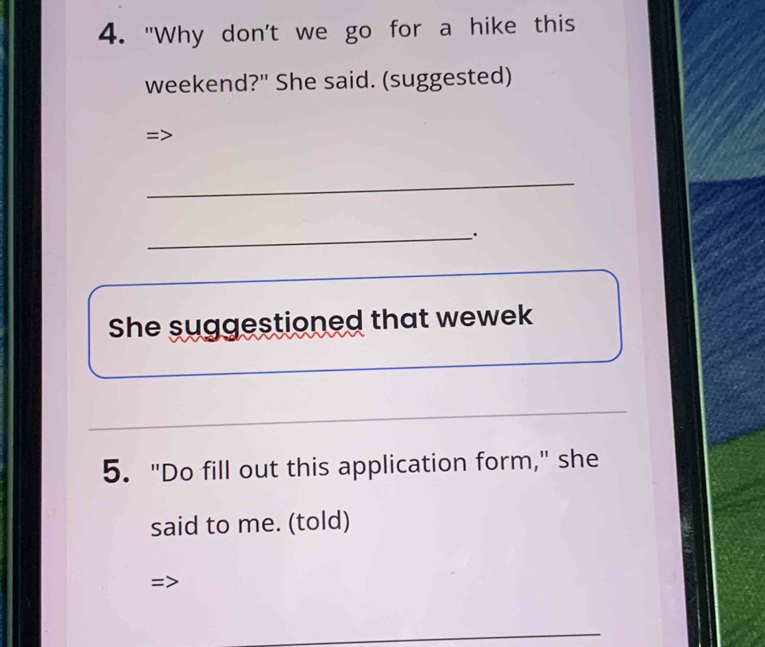 "Why don't we go for a hike this 
weekend?" She said. (suggested) 
= 
_ 
_ 
She suggestioned that wewek 
5. "Do fill out this application form," she 
said to me. (told) 
_