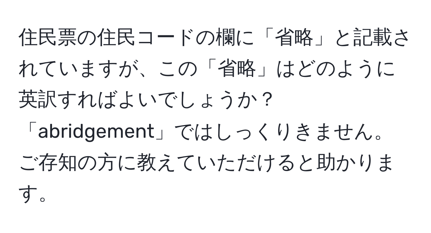 住民票の住民コードの欄に「省略」と記載されていますが、この「省略」はどのように英訳すればよいでしょうか？「abridgement」ではしっくりきません。ご存知の方に教えていただけると助かります。