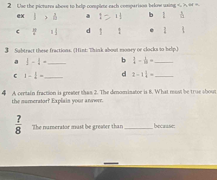 Use the pictures above to help complete each comparison below using , or =.
3 Subtract these fractions. (Hint: Think about money or clocks to help.)
a  1/2 - 1/4 = _
b  3/4 - 1/10 = _
C 1- 1/6 = _
d 2-1 1/4 = _
4 A certain fraction is greater than 2. The denominator is 8. What must be true about
the numerator? Explain your answer.
 ?/8  The numerator must be greater than_ because: