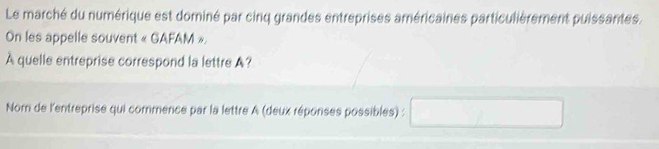 Le marché du numérique est dominé par cinq grandes entreprises américaines particulièrement puissantes. 
On les appelle souvent « GAFAM », 
A quelle entreprise correspond la lettre A? 
Nom de l'entreprise qui commence par la lettre A (deux réponses possibles) :