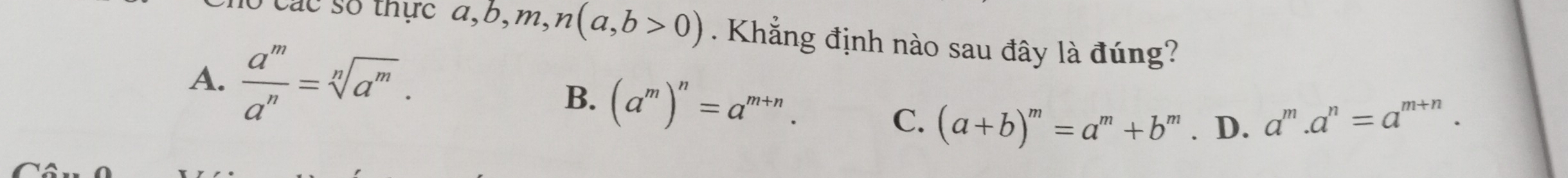 Các số thực a, b, m, n(a,b>0). Khẳng định nào sau đây là đúng?
A.  a^m/a^n =sqrt[n](a^m). B. (a^m)^n=a^(m+n).
C. (a+b)^m=a^m+b^m. D. a^m.a^n=a^(m+n).