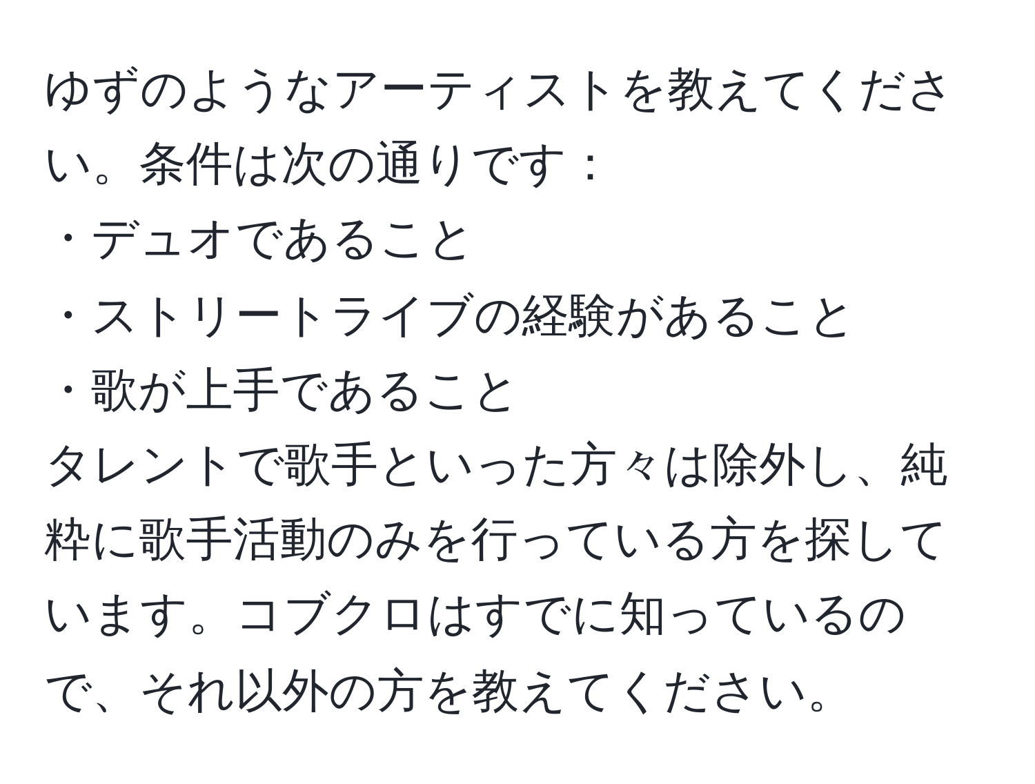 ゆずのようなアーティストを教えてください。条件は次の通りです：  
・デュオであること  
・ストリートライブの経験があること  
・歌が上手であること  
タレントで歌手といった方々は除外し、純粋に歌手活動のみを行っている方を探しています。コブクロはすでに知っているので、それ以外の方を教えてください。