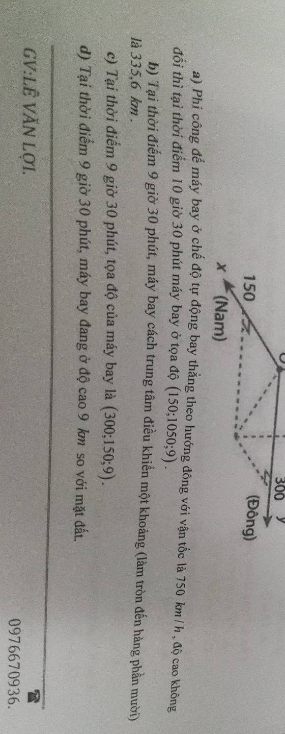 Phi công để máy bay ở chế độ tự động bay thẳng theo hướng đông với vận tốc là 750 km/ h , độ cao không
đổi thì tại thời điểm 10 giờ 30 phút máy bay ở tọa độ (150;1050;9). 
b) Tại thời điểm 9 giờ 30 phút, máy bay cách trung tâm điều khiển một khoảng (làm tròn đến hàng phần mười)
là 335,6 km.
c) Tại thời điểm 9 giờ 30 phút, tọa độ của máy bay là (300;150;9).
d) Tại thời điểm 9 giờ 30 phút, máy bay đang ở độ cao 9 km so với mặt đất.
_
GV:LÊ VăN LợI.
0976670936.
