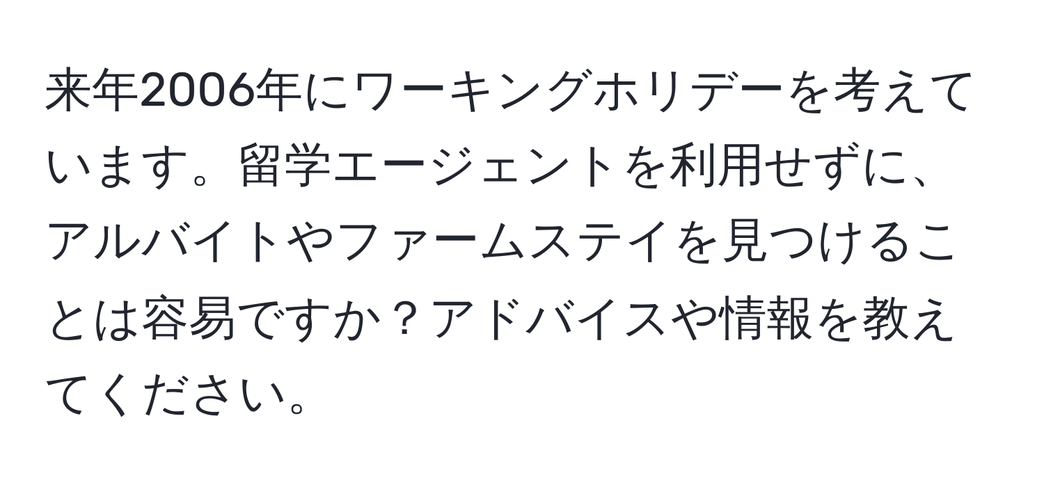 来年2006年にワーキングホリデーを考えています。留学エージェントを利用せずに、アルバイトやファームステイを見つけることは容易ですか？アドバイスや情報を教えてください。