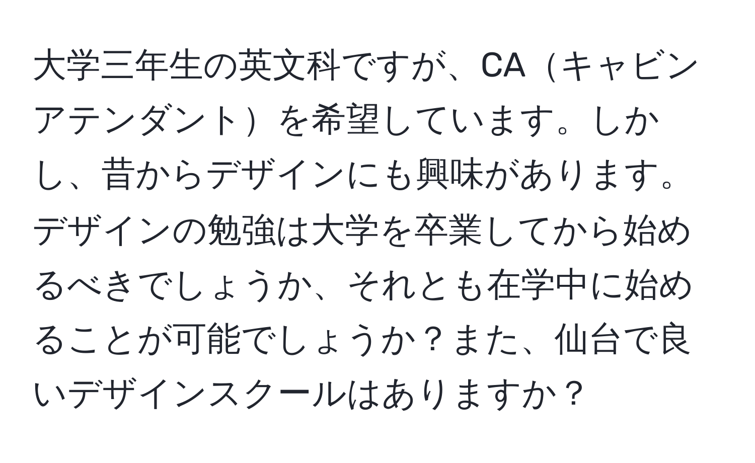 大学三年生の英文科ですが、CAキャビンアテンダントを希望しています。しかし、昔からデザインにも興味があります。デザインの勉強は大学を卒業してから始めるべきでしょうか、それとも在学中に始めることが可能でしょうか？また、仙台で良いデザインスクールはありますか？