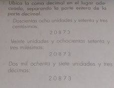 Úbica la coma decimal en el lugar ade 
cuado, separando la parte entera de la 
parte decimal. 
Doscientas ocho unidades y setenta y tres 
centésimas:
20 873
Veinte unidades y ochocientas setenta y
tres milésimas:
2 0 8 7 3
Dos mil ochenta y siete unidades y tres 
décimas:
20873