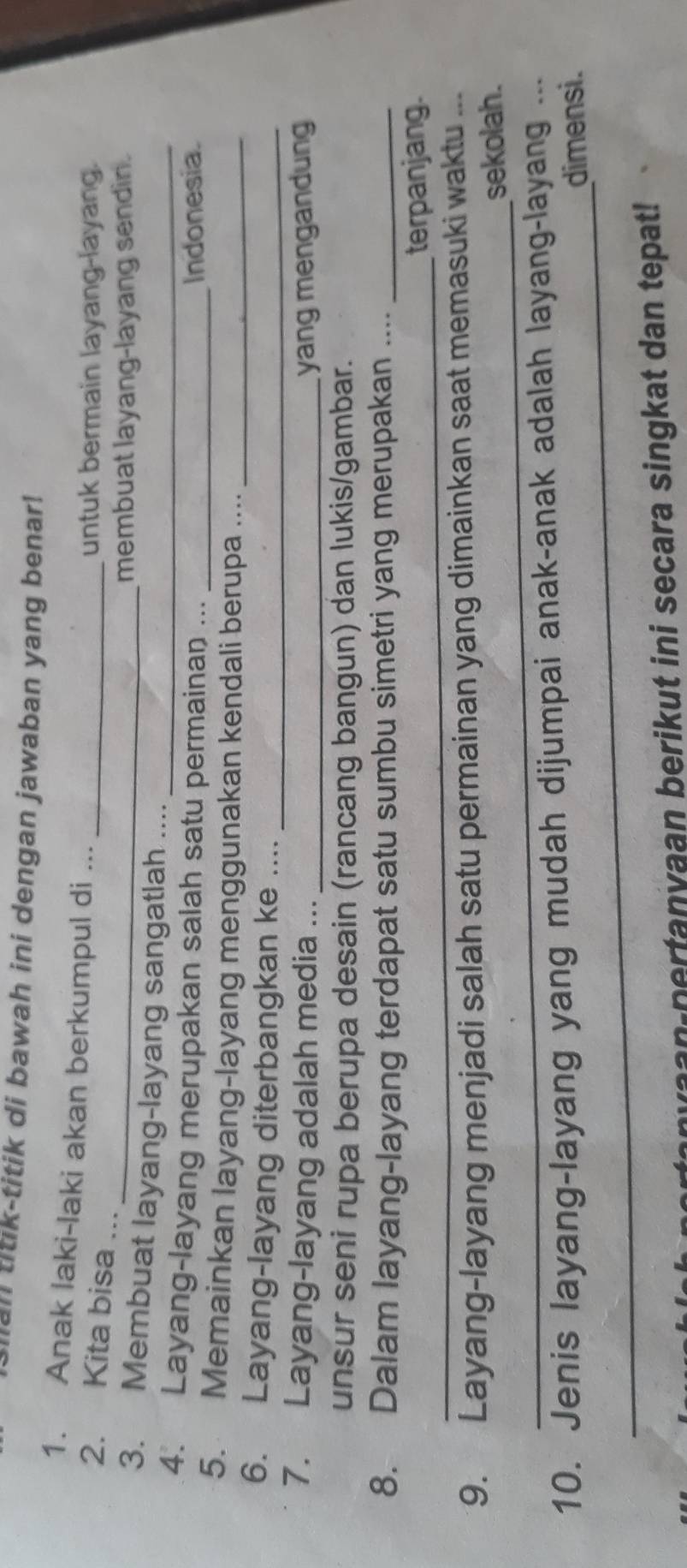 an titik-titik di bawah ini dengan jawaban yang benar! 
1. Anak laki-laki akan berkumpul di ..._ 
untuk bermain layang-layang. 
2. Kita bisa ... 
_membuat layang-layang sendin. 
3. Membuat layang-layang sangatlah .... 
4. Layang-layang merupakan salah satu permainan ..._ 
Indonesia. 
5. Memainkan layang-layang menggunakan kendali berupa ...._ 
6. Layang-layang diterbangkan ke ...._ 
7. Layang-layang adalah media ... _yang mengandung 
unsur seni rupa berupa desain (rancang bangun) dan lukis/gambar. 
8. Dalam layang-layang terdapat satu sumbu simetri yang merupakan ...._ 
_ 
terpanjang. 
_ 
9. Layang-layang menjadi salah satu permainan yang dimainkan saat memasuki waktu ... 
sekolah. 
_ 
10. Jenis layang-layang yang mudah dijumpai anak-anak adalah layang-layang ... 
dimensi. 
anyaan pertanyaan berikut ini secara singkat dan tepat!