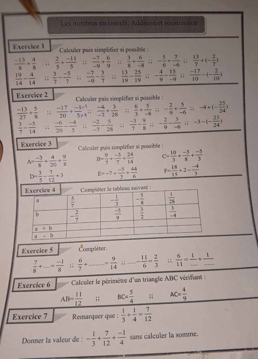 Les nombres rationnels: Addition et soustraction
Exercice 1  Calculer puis simplifier si possible :
 (-13)/8 + 4/8 ;;  2/5 + (-11)/5 ; ;  (-7)/-9 + 6/9 ;;  3/8 + 6/-8 ;; - 5/6 + 7/-6 ;; 13/7 +(- 2/7 )
 19/14 - 4/14 ; ;  3/7 - (-5)/7 ;;  (-7)/-9 - 3/7 ;;  13/19 - 25/19 ;; - 4/9 - 15/-9 ;; (-17)/10 -(- 2/10 )
Exercice 2 Calculer puis simplifier si possible :
 (-13)/27 + 5/8 ;;  (-17)/20 + (-1y)/5y  :  (-4)/-7 + 3/28 ; ;  6/3 + 5/-8 ; ; - 2/9 + 5/-6 .;-4+(- 25/24 )
 3/7 - (-5)/14 ;;  (-6)/20 - (-4)/5 ; ;  (-2)/-7 - 5/28 ;;  (-3)/7 - 9/8 ; : - 2/9 - 5/-6 ;;-3-(- 25/24 )
Exercice 3
Calculer puis simplifier si possible :
A= (-3)/8 + 4/20 + 9/8  B= 9/7 + (-3)/7 + 24/14  C= 10/3 + (-3)/8 + (-5)/3 
D= 3/5 - 7/12 +3
E=-7+ (-5)/3 + 44/6  F= 18/15 +2- (-4)/3 
Exercice 5 Compléter.
 7/8 +...= (-1)/8 ;;  6/7 + .= 9/14 ;;.....- 11/6 = 2/3 ;;  6/11 = 1/... + 1/... 
Exercice 6  Calculer le périmètre d'un triangle ABC vérifiant :
AB= 11/12 ;; BC= 5/4 ;; AC= 4/9 
Exercice 7 Remarquer que :  1/3 + 1/4 = 7/12 
Donner la valeur de : - 1/3 + 7/12 + (-1)/4  sans calculer la somme.