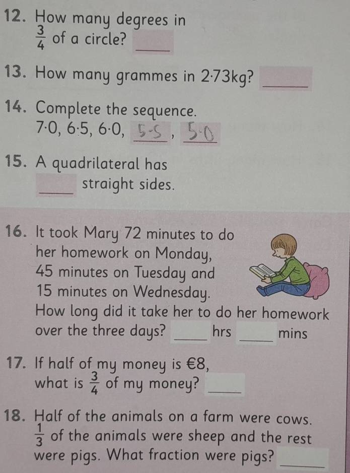 How many degrees in
 3/4  of a circle?_ 
13. How many grammes in 2·73kg?_ 
14. Complete the sequence. 
_ 
_
7·0, 6·5, 6·0, 
15. A quadrilateral has 
_straight sides. 
16. It took Mary 72 minutes to do 
her homework on Monday,
45 minutes on Tuesday and
15 minutes on Wednesday. 
How long did it take her to do her homework 
over the three days? _hrs _mins 
17. If half of my money is €8, 
what is  3/4  of my money?_ 
18. Half of the animals on a farm were cows.
 1/3  of the animals were sheep and the rest 
were pigs. What fraction were pigs?_