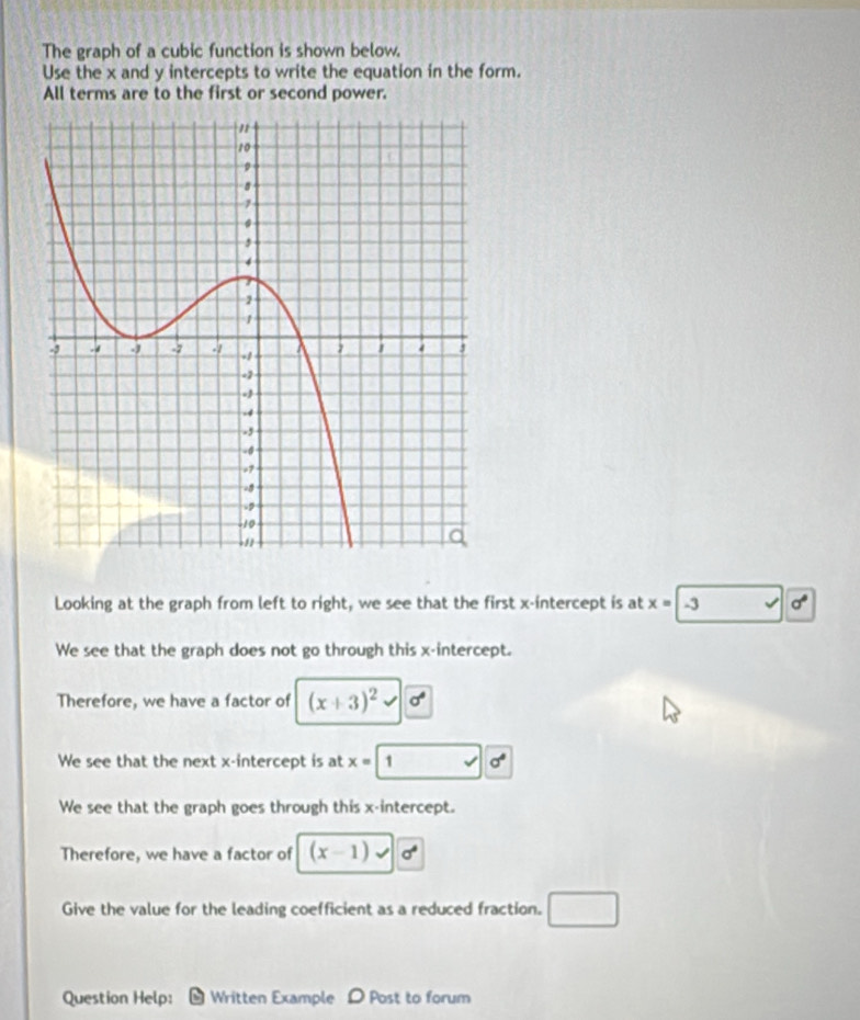 The graph of a cubic function is shown below. 
Use the x and y intercepts to write the equation in the form. 
All terms are to the first or second power. 
Looking at the graph from left to right, we see that the first x-intercept is at x=-3 surd d
We see that the graph does not go through this x-intercept. 
Therefore, we have a factor of (x+3)^2 sigma°
We see that the next x-intercept is at x=1 sqrt() sigma°
We see that the graph goes through this x-intercept. 
Therefore, we have a factor of (x-1) sigma°
Give the value for the leading coefficient as a reduced fraction. 
Question Help: * Written Example > Post to forum