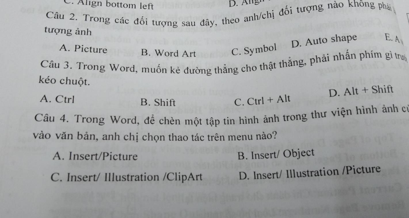 C. Älign bottom left
Câu 2. Trong các đối tượng sau đây, theo anh/chị đối tượng nào không phải
tượng ảnh
D. Auto shape E. A
A. Picture B. Word Art C. Symbol
Câu 3. Trong Word, muốn kẻ đường thẳng cho thật thẳng, phải nhấn phím gì trướ
kéo chuột.
D. Alt+Shift
A. Ctrl B. Shift C. Ctrl+Alt
Câu 4. Trong Word, để chèn một tập tin hình ảnh trong thư viện hình ảnh có
vào văn bản, anh chị chọn thao tác trên menu nào?
A. Insert/Picture B. Insert/ Object
C. Insert/ Illustration /ClipArt
D. Insert/ Illustration /Picture