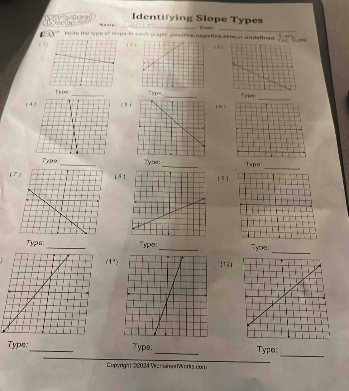 Identifying Slope Types 
_ 
Name _Dates 
Write the type of slope in each graph; pos/tive negative,zero,or undefined y=0
( ' )( 2 
(3 ) 
_ 
Type:_ Type:_ Type: 
( ( 5 ) 
( 6) 
_ 
Type: _Type: _Type: 
( ( 8 ) ( 9) 
_ 
Type: _Type:_ Type: 
(11)(12) 
_ 
_ 
Type: _Type: 
Type: 
Copyright ©2024 WorksheetWorks.com