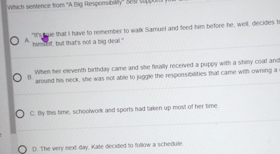 Which sentence from ''A Big Responsibility' be t supor 
"It's true that I have to remember to walk Samuel and feed him before he, well, decides t
A. himself, but that's not a big deal."
When her eleventh birthday came and she finally received a puppy with a shiny coat and
around his neck, she was not able to juggle the responsibilities that came with owning a
B.
C. By this time, schoolwork and sports had taken up most of her time.
D. The very next day, Kate decided to follow a schedule.