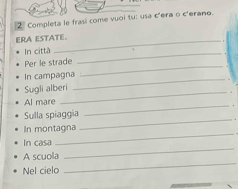 Completa le frasi come vuoi tu: usa c’era o c’erano. 
ERA ESTATE. 
_ 
In città . 
Per le strade 
_ 
In campagna 
_ 
Sugli alberi 
Al mare 
_ 
. 
Sulla spiaggia 
_ 
_. 
In montagna 
_ 
In casa 
_ 
A scuola 
Nel cielo 
_