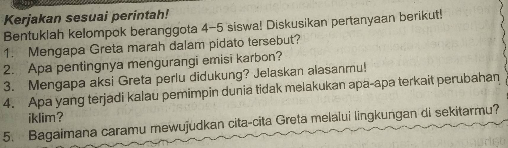 Kerjakan sesuai perintah! 
Bentuklah kelompok beranggota 4-5 siswa! Diskusikan pertanyaan berikut! 
1. Mengapa Greta marah dalam pidato tersebut? 
2. Apa pentingnya mengurangi emisi karbon? 
3. Mengapa aksi Greta perlu didukung? Jelaskan alasanmu! 
4. Apa yang terjadi kalau pemimpin dunia tidak melakukan apa-apa terkait perubahan 
iklim? 
5. Bagaimana caramu mewujudkan cita-cita Greta melalui lingkungan di sekitarmu?