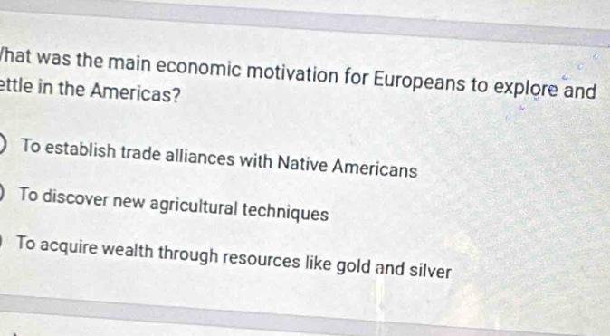 What was the main economic motivation for Europeans to explore and
ettle in the Americas?
To establish trade alliances with Native Americans
To discover new agricultural techniques
To acquire wealth through resources like gold and silver