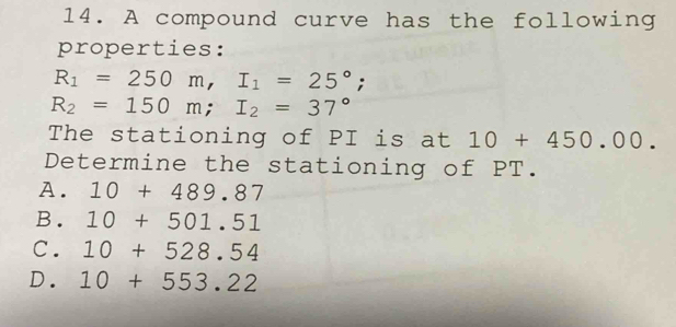 A compound curve has the following
properties:
R_1=250m, I_1=25°;
R_2=150m; I_2=37°
The stationing of PI is at 10+450.00. 
Determine the stationing of PT.
A. 10+489.87
B. 10+501.51
C. 10+528.54
D. 10+553.22