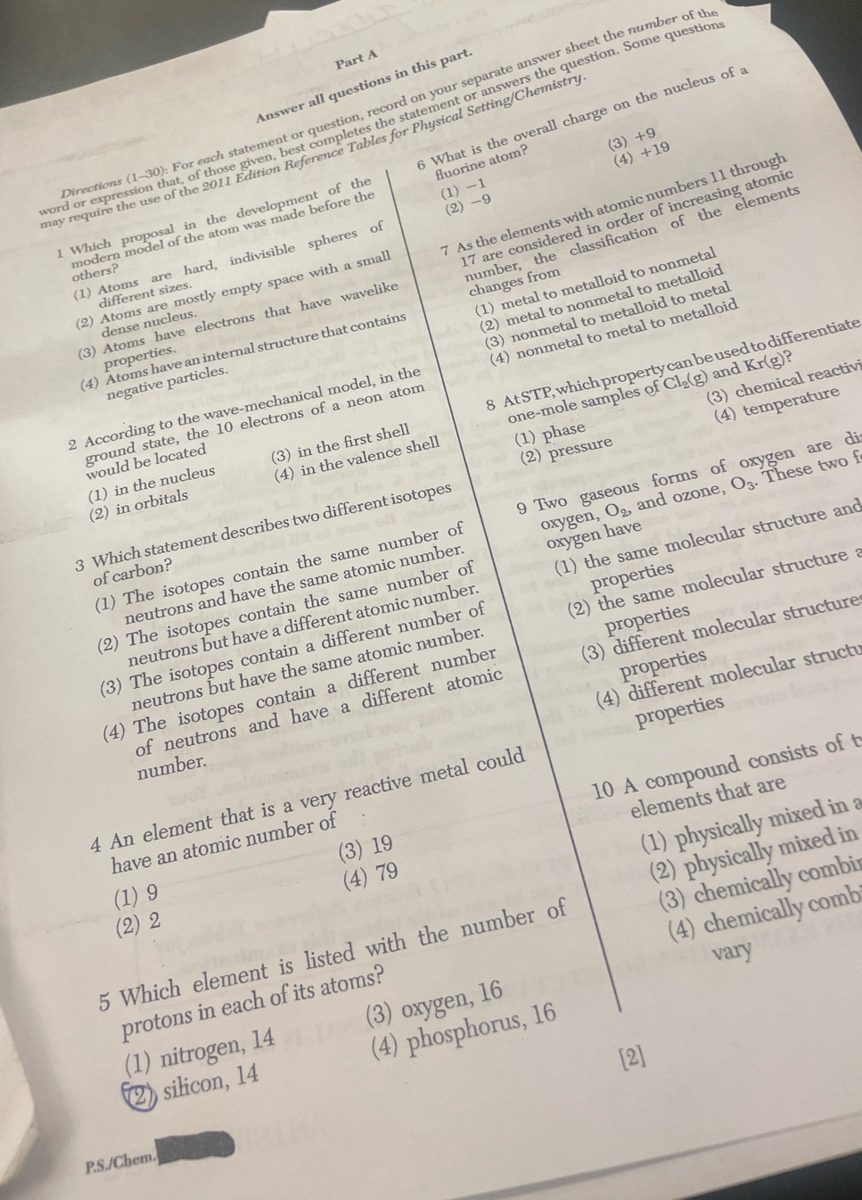 Answer all questions in this part
Directions (1-30): For each statement or question, record on your separate answer sheet the number of t
ord or expression that, of those given, best completes the statement or answers the question. Some questio 6 What is the overall charge on the nucleus of :
(3) +9
may require the use of the 2011 Edition Reference Tables for Physical Setting/Chemistry
fluorine atom?
(4) +19
(1) -1
7 As the elements with atomic numbers 11 through
1 Which proposal in the development of the
(1) Atoms are hard, indivisible spheres of (2) -9
(2) Atoms are mostly empty space with a smal 17 are considered in order of increasing atomic
modern model of the atom was made before the others?
(3) Atoms have electrons that have wavelike changes from humber, the classification of the elements
(1) metal to metalloid to nonmetal
different sizes.
(2) metal to nonmetal to metalloid
dense nucleus.
fferentiate
(4) Atoms have an internal structure that contains
properties.
2 According to the wave-mechanical model, in the (3) nonmetal to metalloid to metal
ground state, the 10 electrons of a neon atom (4) nonmetal to metal to metalloid
negative particles.
and Kr(g) ?
one-mole samples of Cl_2(g) (3) chemical reactivi
(1) in the nucleus 8 AtSTP, which property can be use
(2) pressure (4) temperature
would be located (3) in the first shell
(2) in orbitals (4) in the valence shell (1) phase
oxygen, O_2, and ozone, O_3. These two
(1) The isotopes contain the same number of 9 Two gaseous forms of oxygen are di
3 Which statement describes two different isotopes
of carbon?
neutrons and have the same atomic number oxygen have
(2) The isotopes contain the same number of (1) the same molecular structure and
properties
properties
(3) The isotopes contain a different number of (2) the same molecular structure 
neutrons but have a different atomic number
properties
(4) The isotopes contain a different number (3) different molecular structure
neutrons but have the same atomic number.
(4) different molecular structu
properties
of neutrons and have a different atomic
10 A compound consists of t
number.
elements that are
4 An element that is a very reactive metal could
(3) 19
(1) physically mixed in a
have an atomic number of
(2) physically mixed in
(1) 9
(2) 2 (4) 79
(4) chemically comb
5 Which element is listed with the number of (3) chemically combir
vary
protons in each of its atoms?
(1) nitrogen, 14 (3) oxygen, 16
2) silicon, 14 (4) phosphorus, 16
[2]
PS./Chem.