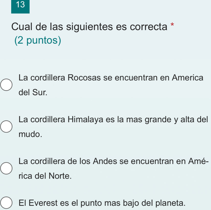 Cual de las siguientes es correcta *
(2 puntos)
La cordillera Rocosas se encuentran en America
del Sur.
La cordillera Himalaya es la mas grande y alta del
mudo.
La cordillera de los Andes se encuentran en Amé-
rica del Norte.
El Everest es el punto mas bajo del planeta.