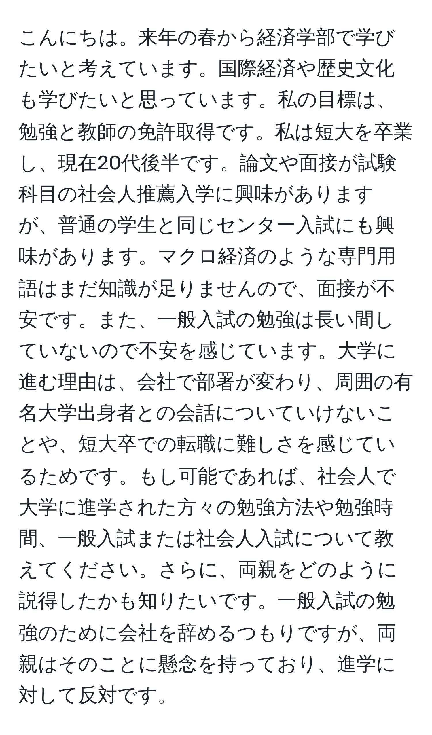 こんにちは。来年の春から経済学部で学びたいと考えています。国際経済や歴史文化も学びたいと思っています。私の目標は、勉強と教師の免許取得です。私は短大を卒業し、現在20代後半です。論文や面接が試験科目の社会人推薦入学に興味がありますが、普通の学生と同じセンター入試にも興味があります。マクロ経済のような専門用語はまだ知識が足りませんので、面接が不安です。また、一般入試の勉強は長い間していないので不安を感じています。大学に進む理由は、会社で部署が変わり、周囲の有名大学出身者との会話についていけないことや、短大卒での転職に難しさを感じているためです。もし可能であれば、社会人で大学に進学された方々の勉強方法や勉強時間、一般入試または社会人入試について教えてください。さらに、両親をどのように説得したかも知りたいです。一般入試の勉強のために会社を辞めるつもりですが、両親はそのことに懸念を持っており、進学に対して反対です。